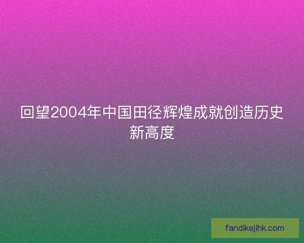 回望2004年中国田径辉煌成就创造历史新高度