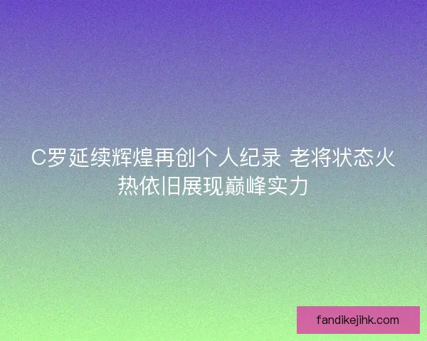 C罗延续辉煌再创个人纪录 老将状态火热依旧展现巅峰实力