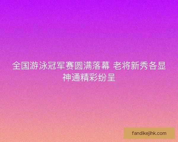 全国游泳冠军赛圆满落幕 老将新秀各显神通精彩纷呈